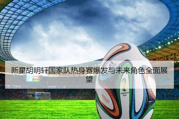 新星胡明轩国家队热身赛爆发与未来角色全面展望（BANDAOSPORTS）