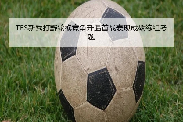 TES新秀打野轮换竞争升温首战表现成教练组考题(BANDAOSPORTS)
